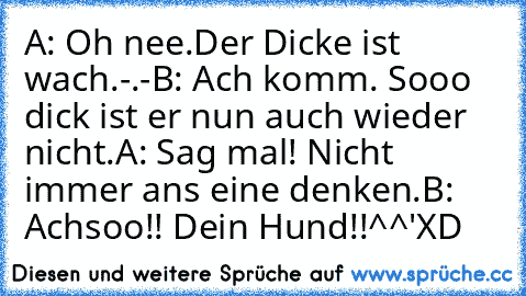 A: Oh nee.Der Dicke ist wach.-.-
B: Ach komm. Sooo dick ist er nun auch wieder nicht.
A: Sag mal! Nicht immer ans eine denken.
B: Achsoo!! Dein Hund!!^^'
XD