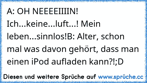 A: OH NEEEEIIIIN! Ich...keine...luft...! Mein leben...sinnlos!
B: Alter, schon mal was davon gehört, dass man einen iPod aufladen kann?!
;D