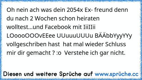 Oh nein ach was dein 2054x Ex- freund denn du nach 2 Wochen schon heiraten wolltest...und Facebook mit IiiIIii LOoooOOOvEEee UUuuuUUUu BÄÄbbYyyYYy vollgeschriben hast  hat mal wieder Schluss mir dir gemacht ? :o  Verstehe ich gar nicht.