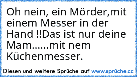 Oh nein, ein Mörder,
mit einem Messer in der Hand !!
Das ist nur deine Mam...
...mit nem Küchenmesser.