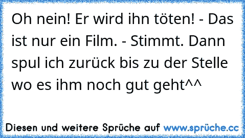 Oh nein! Er wird ihn töten! - Das ist nur ein Film. - Stimmt. Dann spul ich zurück bis zu der Stelle wo es ihm noch gut geht^^