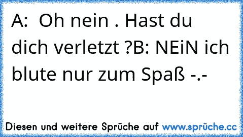 A:  Oh nein . Hast du dich verletzt ?
B: NEiN ich blute nur zum Spaß -.-