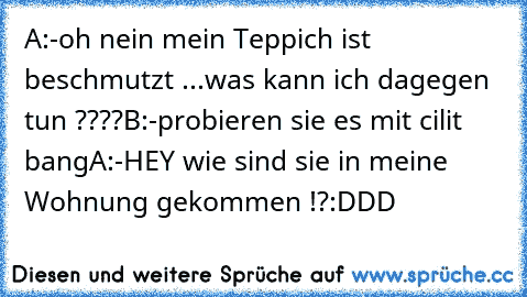 A:-oh nein mein Teppich ist beschmutzt ...was kann ich dagegen tun ????
B:-probieren sie es mit cilit bang
A:-HEY wie sind sie in meine Wohnung gekommen !?
:DDD