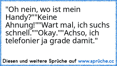 "Oh nein, wo ist mein Handy?"
"Keine Ahnung!"
"Wart mal, ich suchs schnell."
"Okay."
"Achso, ich telefonier ja grade damit."