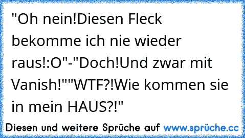 "Oh nein!Diesen Fleck bekomme ich nie wieder raus!:O"
-"Doch!Und zwar mit Vanish!"
"WTF?!Wie kommen sie in mein HAUS?!"