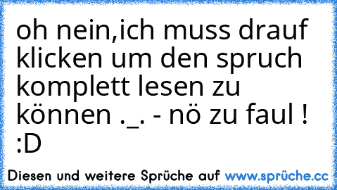 oh nein,ich muss drauf klicken um den spruch komplett lesen zu können ._. - nö zu faul ! :D