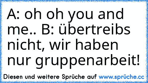 A: oh oh you and me.. B: übertreibs nicht, wir haben nur gruppenarbeit!