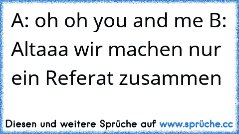 A: oh oh you and me ♥
B: Altaaa wir machen nur ein Referat zusammen