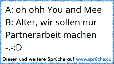 A: oh ohh You and Mee ♥
B: Alter, wir sollen nur Partnerarbeit machen -.-
:D