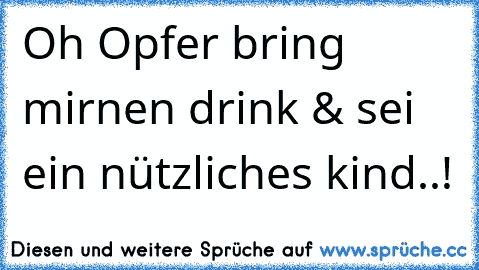 Oh Opfer bring mir´nen drink & sei ein nützliches kind..!