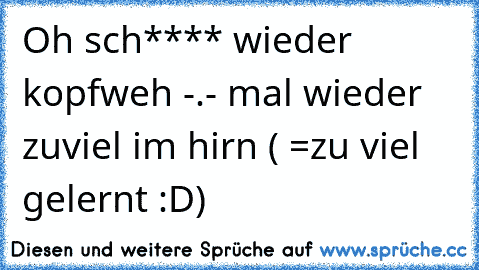 Oh sch**** wieder kopfweh -.- mal wieder zuviel im hirn ( =zu viel gelernt :D)