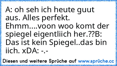 A: oh seh ich heute guut aus. Alles perfekt. Ehmm....voon woo komt der spiegel eigentliich her.??
B: Das ist kein Spiegel..das bin iich. xD
A: -.-