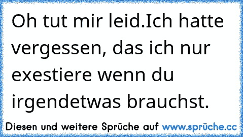 Oh tut mir leid.
Ich hatte vergessen, das ich nur exestiere wenn du irgendetwas brauchst.