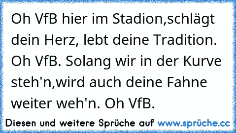 Oh VfB hier im Stadion,
schlägt dein Herz, lebt deine Tradition. Oh VfB. 
Solang wir in der Kurve steh'n,
wird auch deine Fahne weiter weh'n. Oh VfB.