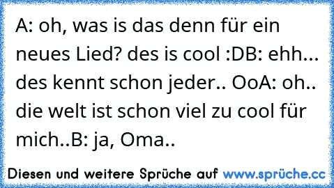 A: oh, was is das denn für ein neues Lied? des is cool :D
B: ehh... des kennt schon jeder.. Oo
A: oh.. die welt ist schon viel zu cool für mich..
B: ja, Oma..