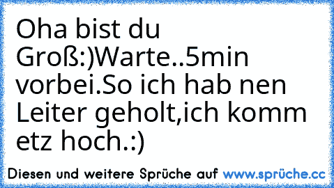 Oha bist du Groß:)
Warte..5min vorbei.
So ich hab nen Leiter geholt,ich komm etz hoch.:)