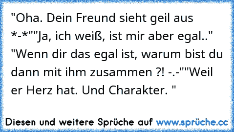 "Oha. Dein Freund sieht geil aus *-*"
"Ja, ich weiß, ist mir aber egal.." "Wenn dir das egal ist, warum bist du dann mit ihm zusammen ?! -.-"
"Weil er Herz hat. Und Charakter. "