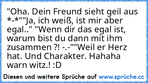 "Oha. Dein Freund sieht geil aus *-*"
"Ja, ich weiß, ist mir aber egal.." "Wenn dir das egal ist, warum bist du dann mit ihm zusammen ?! -.-"
"Weil er Herz hat. Und Charakter. Hahaha warn witz.! :D