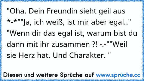 "Oha. Dein Freundin sieht geil aus *-*"
"Ja, ich weiß, ist mir aber egal.." "Wenn dir das egal ist, warum bist du dann mit ihr zusammen ?! -.-"
"Weil sie Herz hat. Und Charakter. "