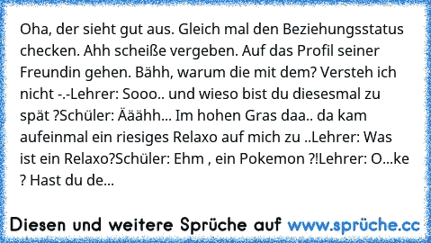 Oha, der sieht gut aus. Gleich mal den Beziehungsstatus checken. Ahh scheiße vergeben. Auf das Profil seiner Freundin gehen. Bähh, warum die mit dem? Versteh ich nicht -.-
Lehrer: Sooo.. und wieso bist du diesesmal zu spät ?
Schüler: Ääähh... Im hohen Gras daa.. da kam aufeinmal ein riesiges Relaxo auf mich zu ..
Lehrer: Was ist ein Relaxo?
Schüler: Ehm , ein Pokemon ?!
Lehrer: O...ke ? Hast du...