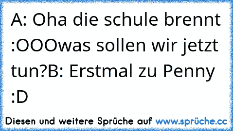 A: Oha die schule brennt :OOO
was sollen wir jetzt tun?
B: Erstmal zu Penny :D