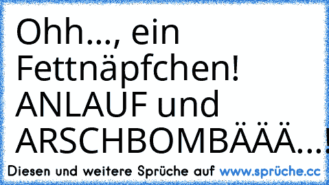 Ohh..., ein Fettnäpfchen! ANLAUF und ARSCHBOMBÄÄÄ...!