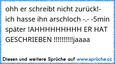 ohh er schreibt nicht zurück!
- ich hasse ihn arschloch -.- -
5min später !
AHHHHHHHHH ER HAT GESCHRIEBEN !!!!!!!!!!
jaaaa ♥♥♥♥♥♥♥