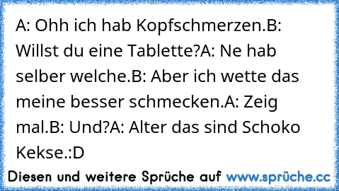 A: Ohh ich hab Kopfschmerzen.
B: Willst du eine Tablette?
A: Ne hab selber welche.
B: Aber ich wette das meine besser schmecken.
A: Zeig mal.
B: Und?
A: Alter das sind Schoko Kekse.
:D