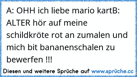 A: OHH ich liebe mario kart
B: ALTER hör auf meine schildkröte rot an zumalen und mich bit bananenschalen zu bewerfen !!!