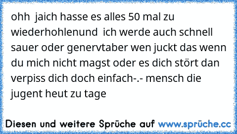 ohh  ja
ich hasse es alles 50 mal zu wiederhohlen
und  ich werde auch schnell sauer oder genervt
aber wen juckt das wenn du mich nicht magst oder es dich stört dan verpiss dich doch einfach-.- mensch die jugent heut zu tage