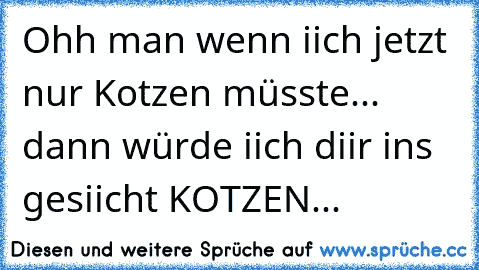 Ohh man wenn iich jetzt nur Kotzen müsste... dann würde iich diir ins gesiicht KOTZEN...