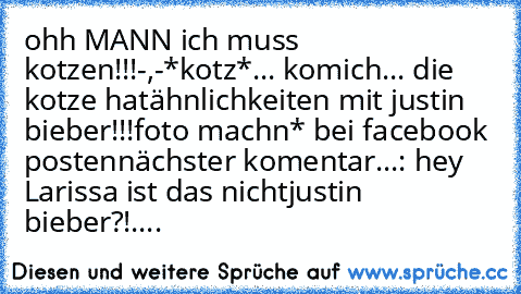 ohh MANN ich muss kotzen!!!-,-
*kotz*...
 komich... die kotze hat
ähnlichkeiten mit justin bieber!!!
foto machn* bei facebook posten
nächster komentar...
: hey Larissa ist das nicht
justin bieber?!....