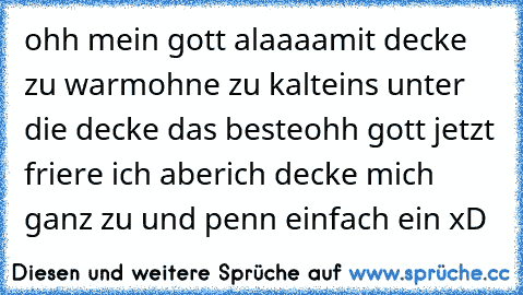 ohh mein gott alaaaa
mit decke zu warm
ohne zu kalt
eins unter die decke das beste
ohh gott jetzt friere ich aber
ich decke mich ganz zu und penn einfach ein xD