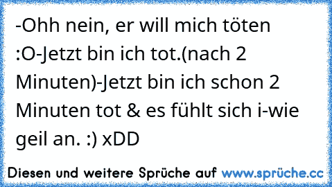 -Ohh nein, er will mich töten :O
-Jetzt bin ich tot.
(nach 2 Minuten)
-Jetzt bin ich schon 2 Minuten tot & es fühlt sich i-wie geil an. :) xDD