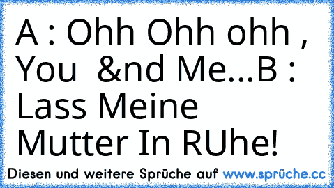 A : Ohh Ohh ohh , You  &´nd Me...
B : Lass Meine Mutter In RUhe!