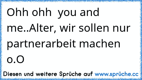 Ohh ohh  you and me..
Alter, wir sollen nur partnerarbeit machen o.O