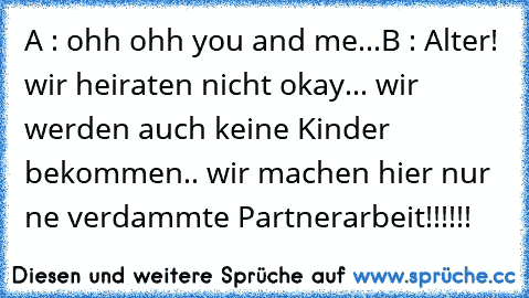 A : ohh ohh you and me...
B : Alter! wir heiraten nicht okay... wir werden auch keine Kinder bekommen.. wir machen hier nur ne verdammte Partnerarbeit!!!!!!