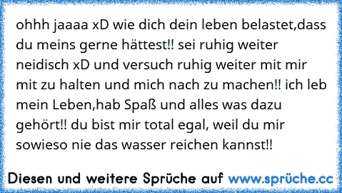 ohhh jaaaa xD wie dich dein leben belastet,dass du meins gerne hättest!! sei ruhig weiter neidisch xD und versuch ruhig weiter mit mir mit zu halten und mich nach zu machen!! ich leb mein Leben,hab Spaß und alles was dazu gehört!! du bist mir total egal, weil du mir sowieso nie das wasser reichen kannst!!