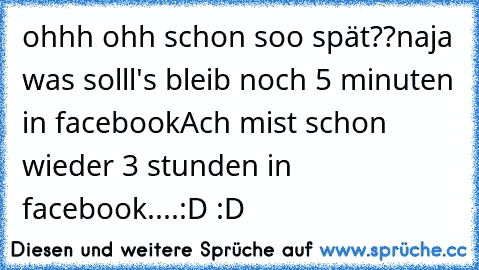 ohhh ohh schon soo spät??
naja was solll's bleib noch 5 minuten in facebook
Ach mist schon wieder 3 stunden in facebook....
:D :D