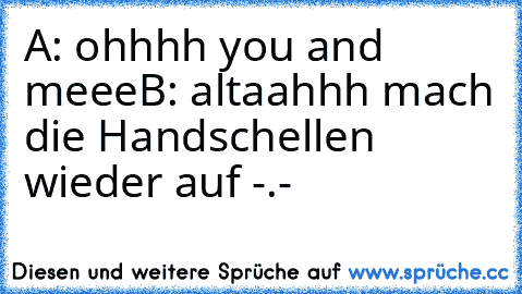 A: ohhhh you and meee
B: altaahhh mach die Handschellen wieder auf -.-