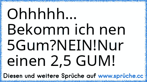 Ohhhhh... Bekomm ich nen 5Gum?
NEIN!Nur einen 2,5 GUM!