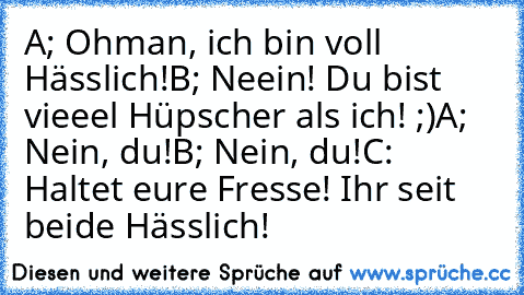 A; Ohman, ich bin voll Hässlich!
B; Neein! Du bist vieeel Hüpscher als ich! ;)
A; Nein, du!
B; Nein, du!
C: Haltet eure Fresse! Ihr seit beide Hässlich!