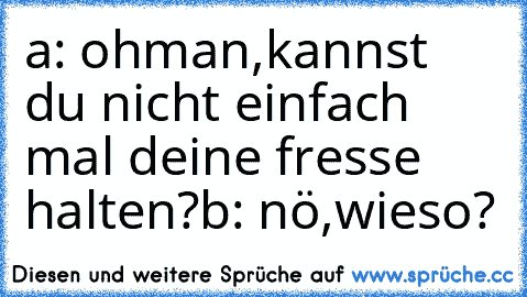 a: ohman,kannst du nicht einfach mal deine fresse halten?
b: nö,wieso?