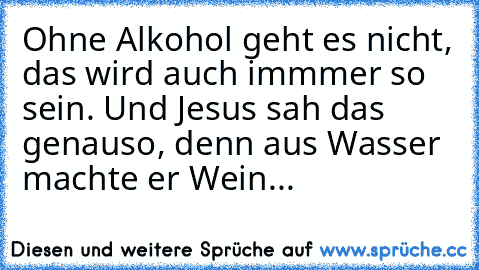 Ohne Alkohol geht es nicht, das wird auch immmer so sein. Und Jesus sah das genauso, denn aus Wasser machte er Wein...