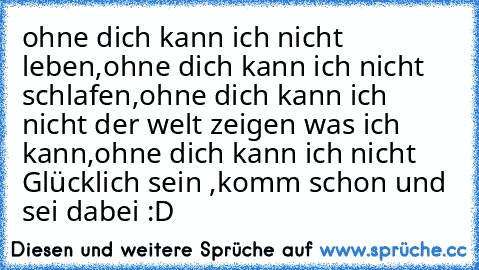 ohne dich kann ich nicht leben,
ohne dich kann ich nicht schlafen,
ohne dich kann ich nicht der welt zeigen was ich kann,
ohne dich kann ich nicht Glücklich sein ,
komm schon und sei dabei :D ♥ ♥ ♥