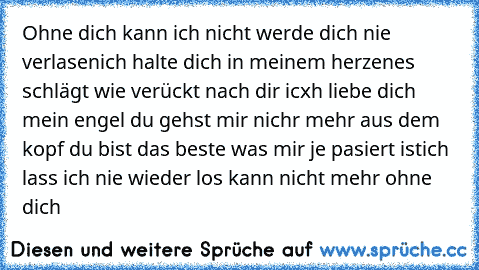 Ohne dich kann ich nicht 
werde dich nie verlasen
ich halte dich in meinem herzen
es schlägt wie verückt nach dir 
icxh liebe dich mein engel du gehst mir nichr mehr aus dem kopf du bist das beste was mir je pasiert ist
ich lass ich nie wieder los 
kann nicht mehr ohne dich