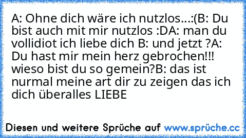 A: Ohne dich wäre ich nutzlos...:(
B: Du bist auch mit mir nutzlos :D
A: man du vollidiot ich liebe dich ♥
B: und jetzt ?
A: Du hast mir mein herz gebrochen!!! wieso bist du so gemein?
B: das ist nurmal meine art dir zu zeigen das ich dich überalles LIEBE ♥ ♥ ♥ ♥ ♥