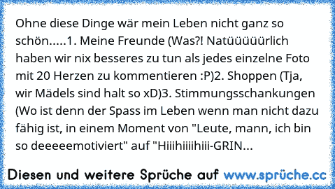 Ohne diese Dinge wär mein Leben nicht ganz so schön.....
1. Meine Freunde (Was?! Natüüüüürlich haben wir nix besseres zu tun als jedes einzelne Foto mit 20 Herzen zu kommentieren :P)
2. Shoppen (Tja, wir Mädels sind halt so xD)
3. Stimmungsschankungen (Wo ist denn der Spass im Leben wenn man nicht dazu fähig ist, in einem Moment von "Leute, mann, ich bin so deeeeemotiviert" auf "Hiiihiiiihiii-G...