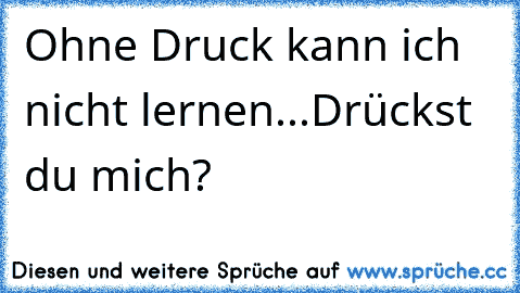 Ohne Druck kann ich nicht lernen...Drückst du mich?