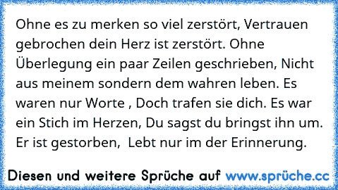 Ohne es zu merken so viel zerstört, Vertrauen gebrochen dein Herz ist zerstört. Ohne Überlegung ein paar Zeilen geschrieben, Nicht aus meinem sondern dem wahren leben. Es waren nur Worte , Doch trafen sie dich. Es war ein Stich im Herzen, Du sagst du bringst ihn um. Er ist gestorben,  Lebt nur im der Erinnerung.